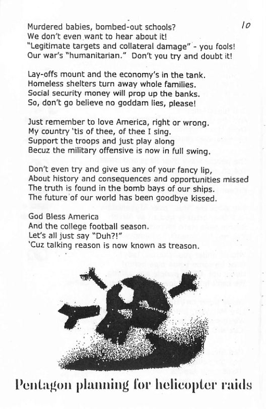 Murdered babies, bombed-out schools? lo We don’t even want to hear about it! “Legitimate targets and collateral damage” - you fools! Our war’s “humanitarian.” Don’t you try and doubt it! Lay-offs mount and the economy’s in the tank. Homeless shelters turn away whole families. Social security money will prop up the banks. So, don’t go believe no goddam lies, please! Just remember to love America, right or wrong. My country ’tis of thee, of thee I sing. Support the troops and just play along Becuz the military offensive is now in full swing. Don’t even try and give us any of your fancy lip, About history and consequences and opportunities missed The truth is found in the bomb bays of our ships. The future of our world has been goodbye kissed. God Bless America And the college football season. Let’s all just say “Duh?!" *Cuz talking reason is now known as treason. Pentagon planning for helicopter raids